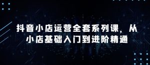 抖音小店运营全套系列课，全新升级，从小店基础入门到进阶精通，系统掌握月销百万小店的核心秘密-副业宇宙