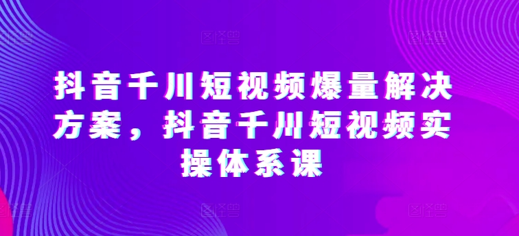 抖音千川短视频爆量解决方案，抖音千川短视频实操体系课-副业宇宙