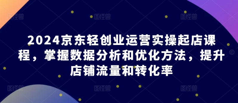 2024京东轻创业运营实操起店课程，掌握数据分析和优化方法，提升店铺流量和转化率-副业宇宙