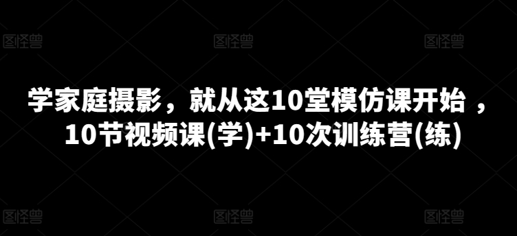 学家庭摄影，就从这10堂模仿课开始 ，10节视频课(学)+10次训练营(练)-副业宇宙
