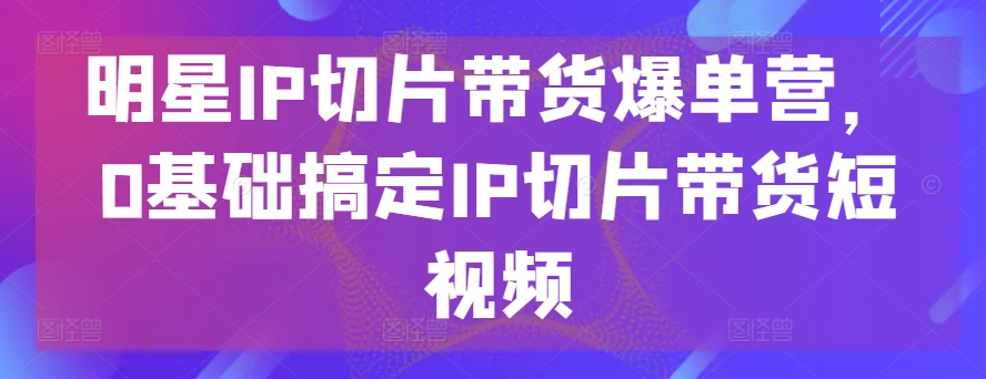 明星IP切片带货爆单营，0基础搞定IP切片带货短视频-副业宇宙