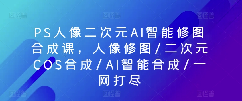 PS人像二次元AI智能修图合成课，人像修图/二次元COS合成/AI智能合成/一网打尽-副业宇宙