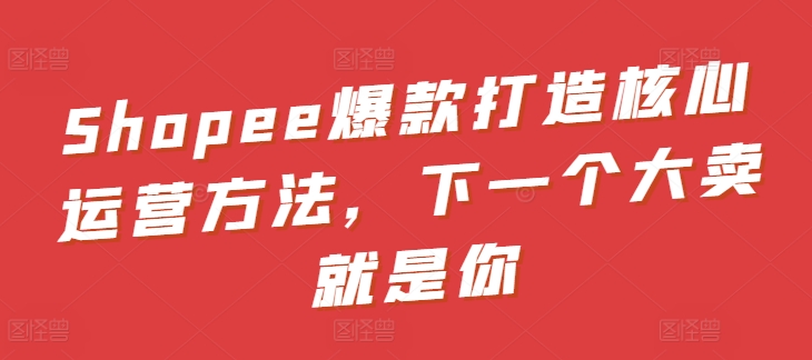 Shopee爆款打造核心运营方法，下一个大卖就是你-副业宇宙