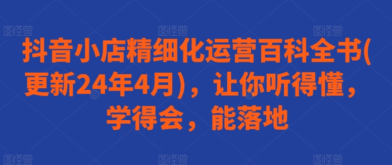 抖音小店精细化运营百科全书(更新24年4月)，让你听得懂，学得会，能落地-副业宇宙