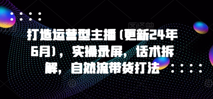 打造运营型主播(更新24年6月)，实操录屏，话术拆解，自然流带货打法-副业宇宙