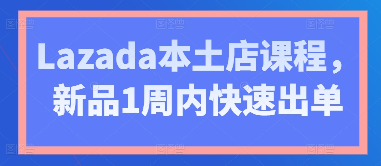 Lazada本土店课程，新品1周内快速出单-副业宇宙