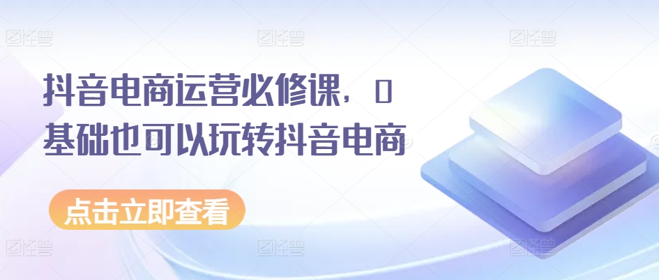 抖音电商运营必修课，0基础也可以玩转抖音电商-副业宇宙