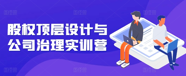 股权顶层设计与公司治理实训营，补全股权短板/守住控制权底线/熟悉4大注册信息/规避3大法律风险-副业宇宙