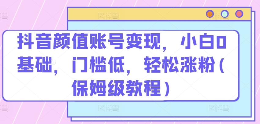 抖音颜值账号变现，小白0基础，门槛低，​轻松涨粉(保姆级教程)【揭秘】-副业宇宙