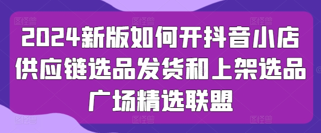 2024新版如何开抖音小店供应链选品发货和上架选品广场精选联盟-副业宇宙