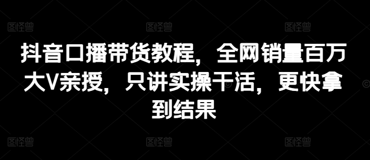 抖音口播带货教程，全网销量百万大V亲授，只讲实操干活，更快拿到结果-副业宇宙