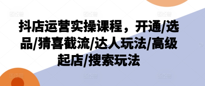 抖店运营实操课程，开通/选品/猜喜截流/达人玩法/高级起店/搜索玩法-副业宇宙