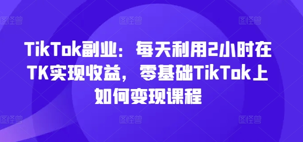 TikTok副业：每天利用2小时在TK实现收益，零基础TikTok上如何变现课程-副业宇宙