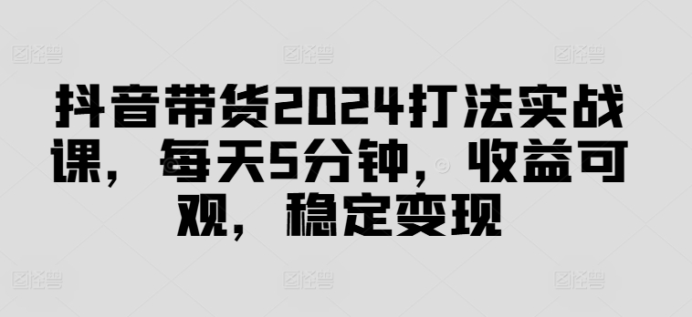 抖音带货2024打法实战课，每天5分钟，收益可观，稳定变现【揭秘】-副业宇宙
