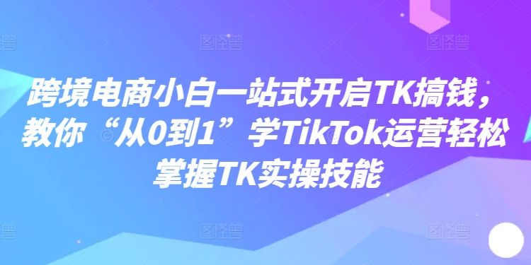 跨境电商小白一站式开启TK搞钱，教你“从0到1”学TikTok运营轻松掌握TK实操技能-副业宇宙
