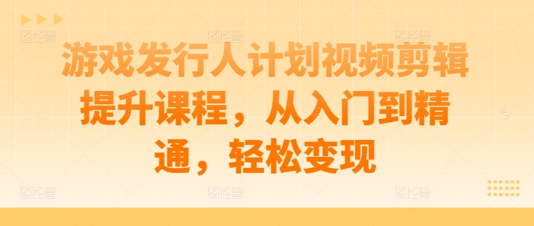 游戏发行人计划视频剪辑提升课程，从入门到精通，轻松变现-副业宇宙