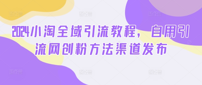 2024小淘全域引流教程，自用引流网创粉方法渠道发布-副业宇宙